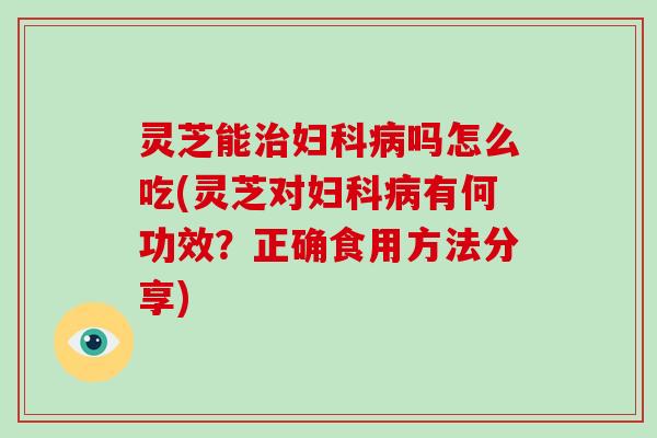 灵芝能治妇科病吗怎么吃(灵芝对妇科病有何功效？正确食用方法分享)