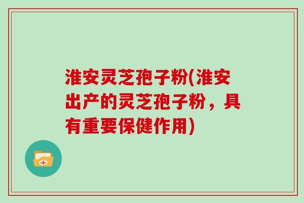 淮安灵芝孢子粉(淮安出产的灵芝孢子粉，具有重要保健作用)