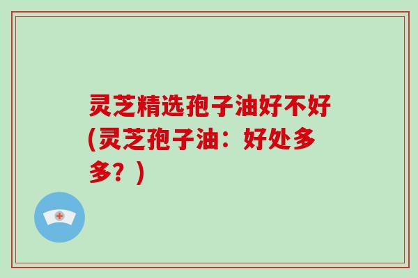 灵芝精选孢子油好不好(灵芝孢子油：好处多多？)