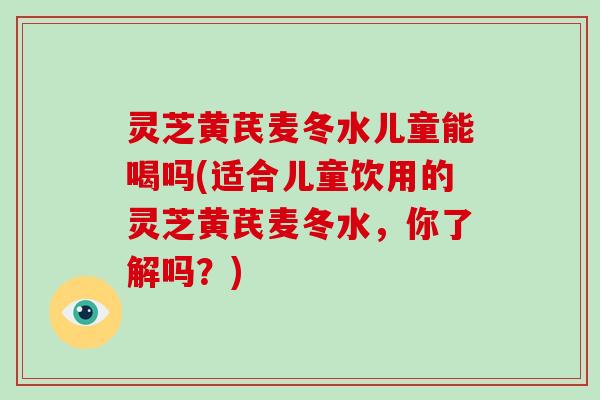 灵芝黄芪麦冬水儿童能喝吗(适合儿童饮用的灵芝黄芪麦冬水,你了解吗?)-第1张图片-灵芝大师 灵芝黄芪麦冬水儿童能喝吗(适合儿童饮用的灵芝黄芪麦冬水,你了解吗?)-第1张图片-灵芝大师