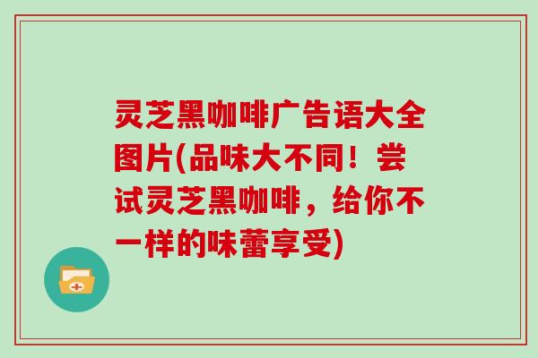 灵芝黑咖啡广告语大全图片(品味大不同！尝试灵芝黑咖啡，给你不一样的味蕾享受)