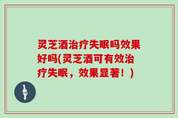 灵芝酒治疗失眠吗效果好吗(灵芝酒可有效治疗失眠，效果显著！)