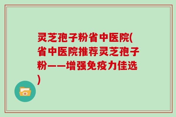灵芝孢子粉省中医院(省中医院推荐灵芝孢子粉——增强免疫力佳选)