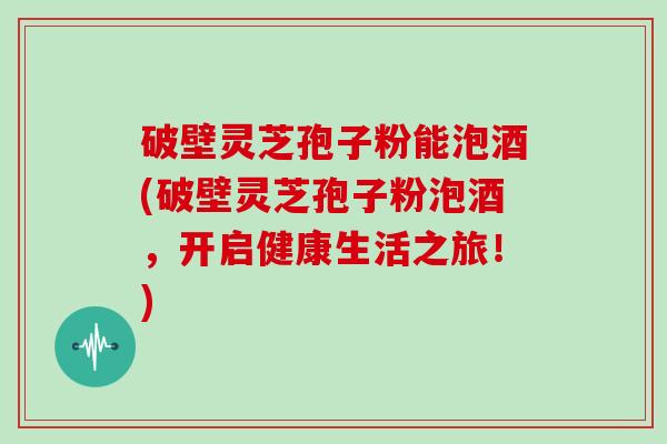 破壁灵芝孢子粉能泡酒(破壁灵芝孢子粉泡酒，开启健康生活之旅！)