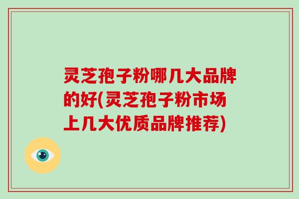 灵芝孢子粉哪几大品牌的好(灵芝孢子粉市场上几大优质品牌推荐)