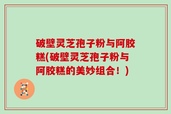 破壁灵芝孢子粉与阿胶糕(破壁灵芝孢子粉与阿胶糕的美妙组合！)