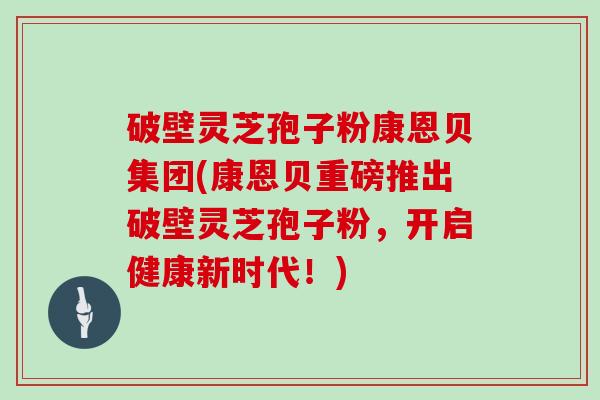 破壁灵芝孢子粉康恩贝集团(康恩贝重磅推出破壁灵芝孢子粉，开启健康新时代！)