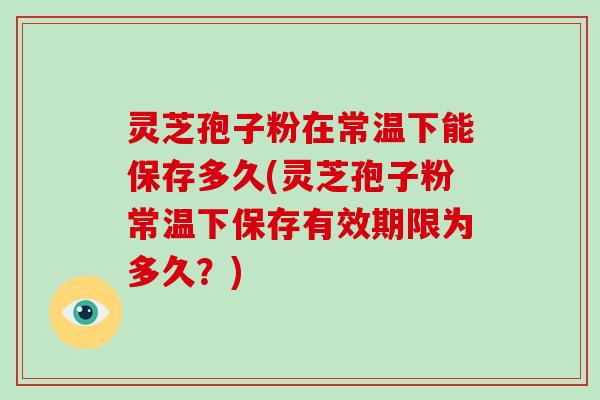 灵芝孢子粉在常温下能保存多久(灵芝孢子粉常温下保存有效期限为多久？)