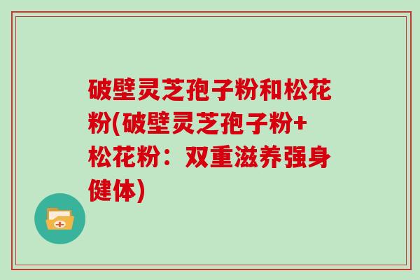 破壁灵芝孢子粉和松花粉(破壁灵芝孢子粉+松花粉：双重滋养强身健体)