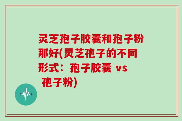 灵芝孢子胶囊和孢子粉那好(灵芝孢子的不同形式：孢子胶囊 vs 孢子粉)-第1张图片-灵芝大师