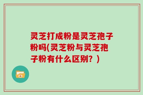 灵芝打成粉是灵芝孢子粉吗(灵芝粉与灵芝孢子粉有什么区别？)-第1张图片-灵芝大师
