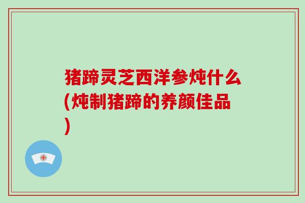 猪蹄灵芝西洋参炖什么(炖制猪蹄的养颜佳品)