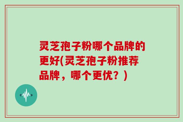 灵芝孢子粉哪个品牌的更好(灵芝孢子粉推荐品牌，哪个更优？)