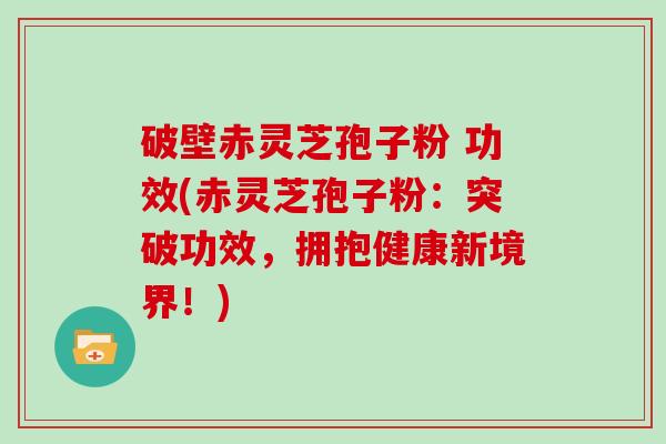 破壁赤灵芝孢子粉 功效(赤灵芝孢子粉：突破功效，拥抱健康新境界！)