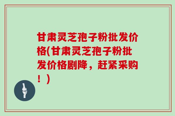 甘肃灵芝孢子粉批发价格(甘肃灵芝孢子粉批发价格剧降，赶紧采购！)