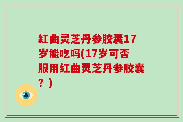 红曲灵芝丹参胶囊17岁能吃吗(17岁可否服用红曲灵芝丹参胶囊？)