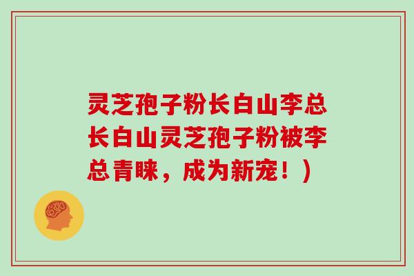 灵芝孢子粉长白山李总长白山灵芝孢子粉被李总青睐，成为新宠！)