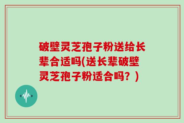 破壁灵芝孢子粉送给长辈合适吗(送长辈破壁灵芝孢子粉适合吗？)