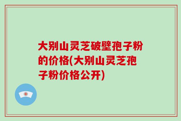 大别山灵芝破壁孢子粉的价格(大别山灵芝孢子粉价格公开)