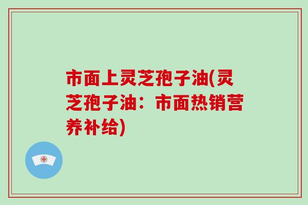 市面上灵芝孢子油(灵芝孢子油：市面热销营养补给)