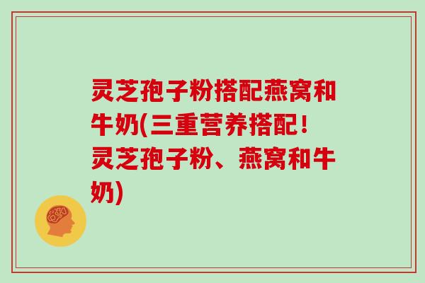 灵芝孢子粉搭配燕窝和牛奶(三重营养搭配！灵芝孢子粉、燕窝和牛奶)