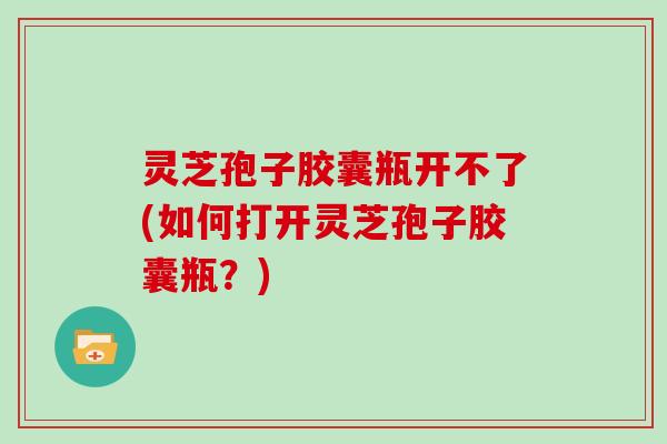 灵芝孢子胶囊瓶开不了(如何打开灵芝孢子胶囊瓶？)