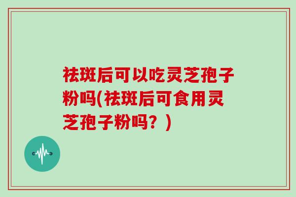 祛斑后可以吃灵芝孢子粉吗(祛斑后可食用灵芝孢子粉吗？)