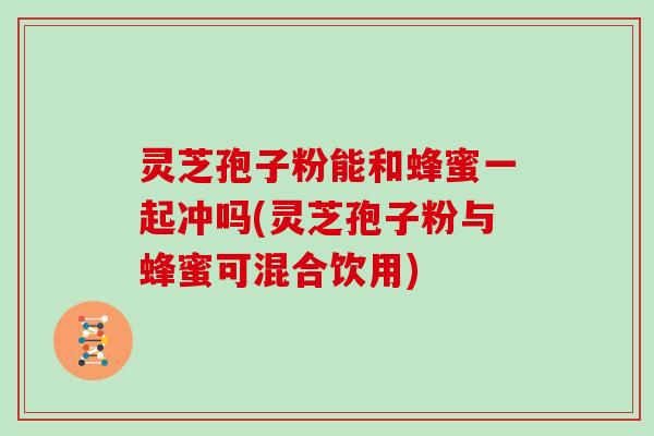 灵芝孢子粉能和蜂蜜一起冲吗(灵芝孢子粉与蜂蜜可混合饮用)