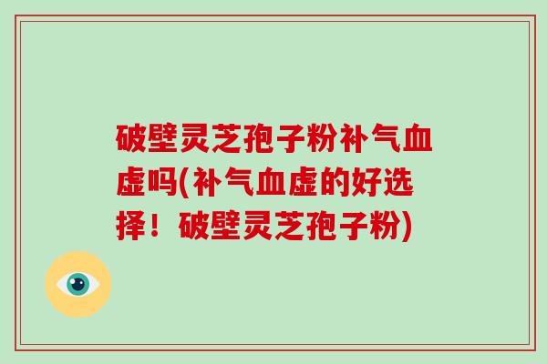 破壁灵芝孢子粉补气血虚吗(补气血虚的好选择！破壁灵芝孢子粉)