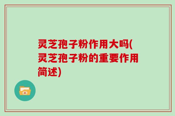 灵芝孢子粉作用大吗(灵芝孢子粉的重要作用简述)