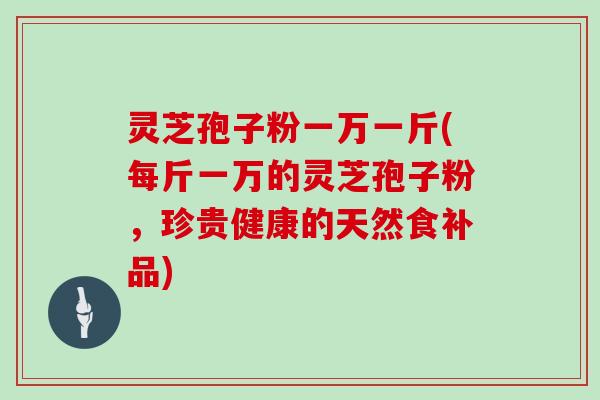 灵芝孢子粉一万一斤(每斤一万的灵芝孢子粉，珍贵健康的天然食补品)