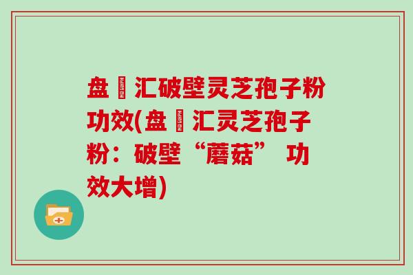 盘冮汇破壁灵芝孢子粉功效(盘冮汇灵芝孢子粉：破壁“蘑菇” 功效大增)