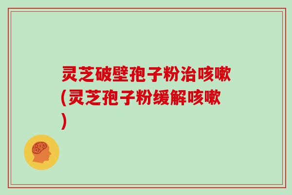灵芝破壁孢子粉治咳嗽(灵芝孢子粉缓解咳嗽)