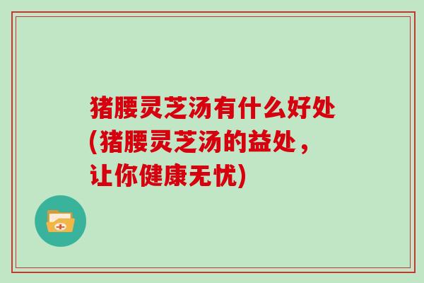 猪腰灵芝汤有什么好处(猪腰灵芝汤的益处，让你健康无忧)