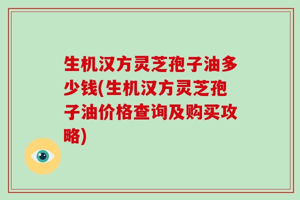 生机汉方灵芝孢子油多少钱(生机汉方灵芝孢子油价格查询及购买攻略)