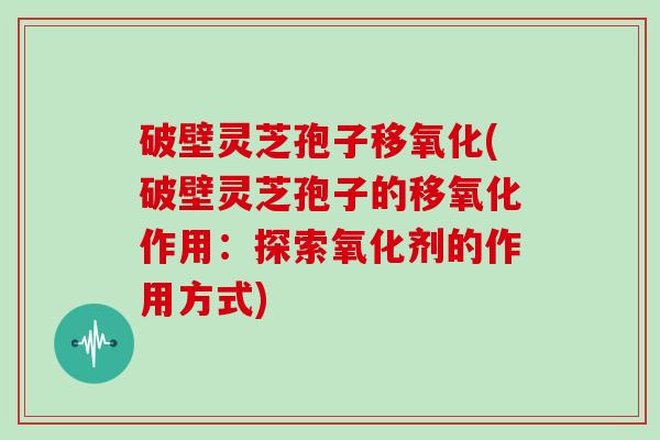 破壁灵芝孢子移氧化(破壁灵芝孢子的移氧化作用：探索氧化剂的作用方式)