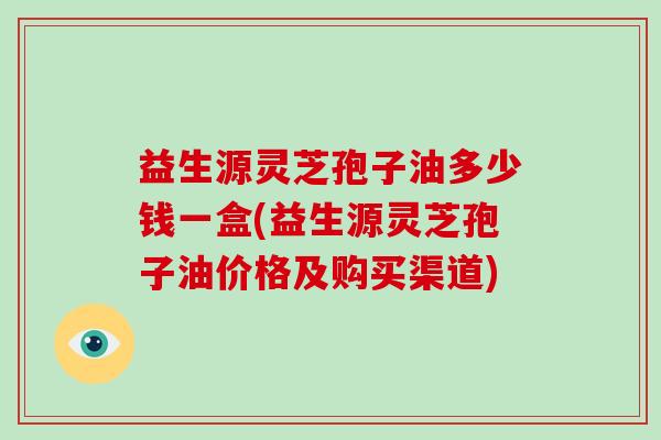 益生源灵芝孢子油多少钱一盒(益生源灵芝孢子油价格及购买渠道)