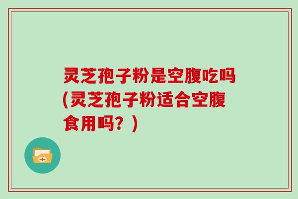 灵芝孢子粉是空腹吃吗(灵芝孢子粉适合空腹食用吗？)