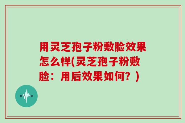 用灵芝孢子粉敷脸效果怎么样(灵芝孢子粉敷脸：用后效果如何？)