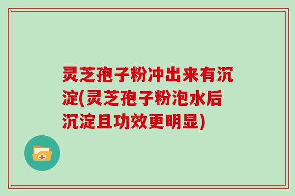 灵芝孢子粉冲出来有沉淀(灵芝孢子粉泡水后沉淀且功效更明显)