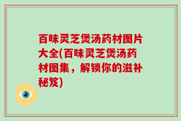百味灵芝煲汤药材图片大全(百味灵芝煲汤药材图集，解锁你的滋补秘笈)