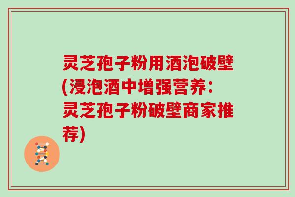 灵芝孢子粉用酒泡破壁(浸泡酒中增强营养：灵芝孢子粉破壁商家推荐)