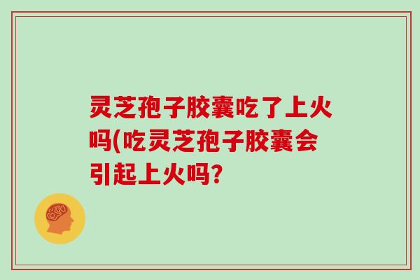 灵芝孢子胶囊吃了上火吗(吃灵芝孢子胶囊会引起上火吗？