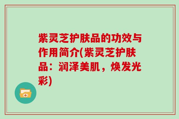 紫灵芝护肤品的功效与作用简介(紫灵芝护肤品：润泽美肌，焕发光彩)