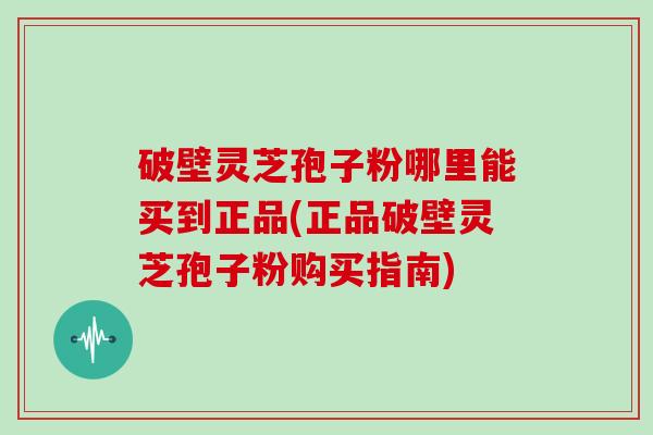 破壁灵芝孢子粉哪里能买到正品(正品破壁灵芝孢子粉购买指南)