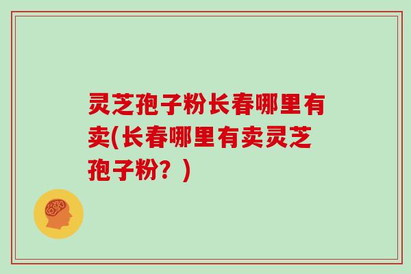 灵芝孢子粉长春哪里有卖(长春哪里有卖灵芝孢子粉？)