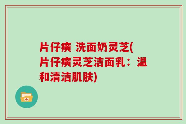 片仔癀 洗面奶灵芝(片仔癀灵芝洁面乳：温和清洁肌肤)