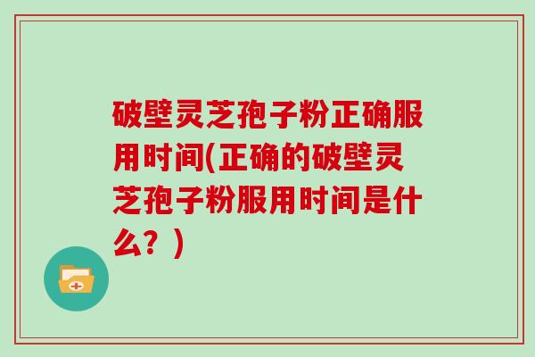 破壁灵芝孢子粉正确服用时间(正确的破壁灵芝孢子粉服用时间是什么？)
