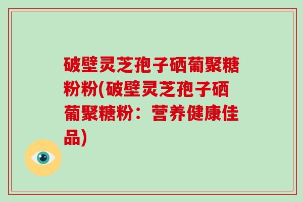 破壁灵芝孢子硒葡聚糖粉粉(破壁灵芝孢子硒葡聚糖粉：营养健康佳品)