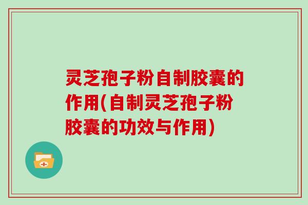灵芝孢子粉自制胶囊的作用(自制灵芝孢子粉胶囊的功效与作用)